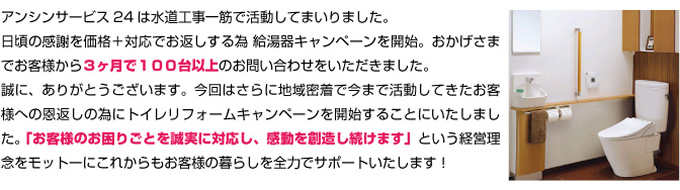 アンシンサービス24は水道工事一筋で活動してまいりました。日頃の感謝を価格＋対応でお返しする為 給湯器キャンペーンを開始。おかげさまでお客様から３ヶ月で１００台以上のお問い合わせをいただきました。誠に、ありがとうございます。今回はさらに地域密着で今まで活動してきた名古屋の皆様への恩返しの為に 「お客様のお困りごとを誠実に対応し、感動を創造し続けます」という経営理念をモットーにこれからもお客様の暮らしを全力でサポートいたします！